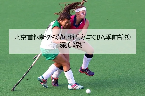 北京首钢新外援落地适应与CBA季前轮换深度解析